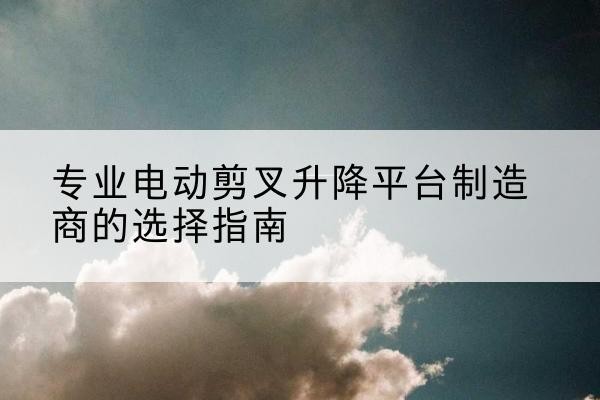 九龙电动剪叉升降平台厂家-专业电动剪叉升降平台制造商的选择指南