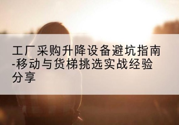 九龙移动式升降机怎么选-工厂采购升降设备避坑指南-移动与货梯挑选实战经验分享