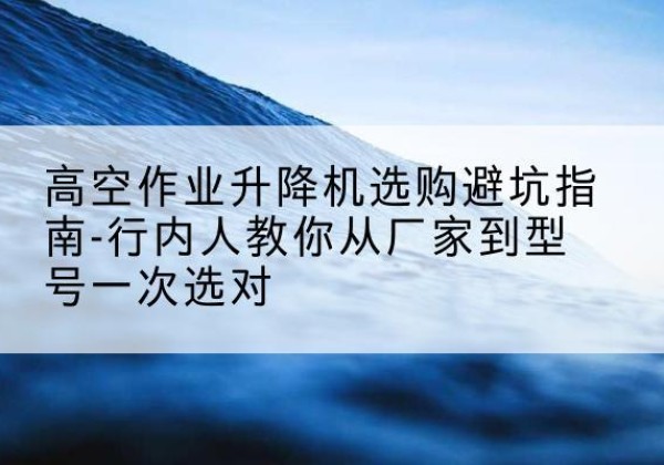 九龙升降平台厂家-高空作业升降机选购避坑指南-行内人教你从厂家到型号一次选对