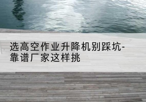九龙剪叉式升降机厂家-选高空作业升降机别踩坑-靠谱厂家这样挑