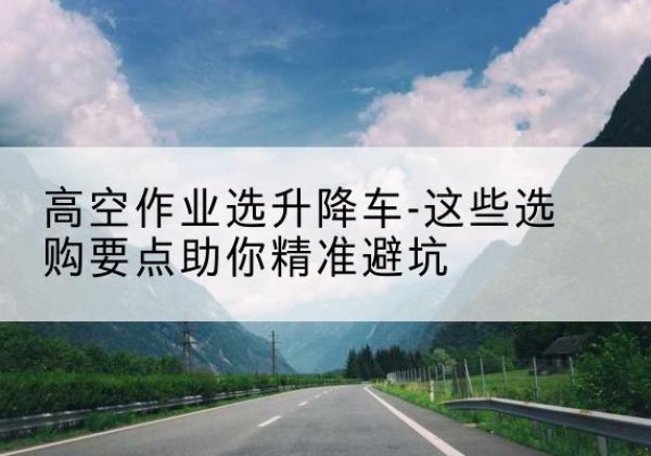 九龙升降车厂家-高空作业选升降车-这些选购要点助你*避坑