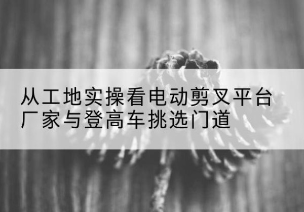 九龙电动剪叉升降平台厂家-从工地实操看电动剪叉平台厂家与登高车挑选门道