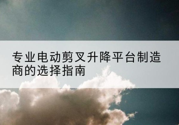 九龙电动剪叉升降平台厂家-专业电动剪叉升降平台制造商的选择指南
